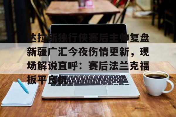 开云登录入口-达拉斯独行侠赛后主帅复盘新疆广汇今夜伤情更新，现场解说直呼：赛后法兰克福扳平良机 